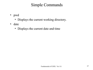 Fundamentals of UNIX Ver 1.0 27
• pwd
• Displays the current working directory.
• date
• Displays the current date and time
Simple Commands
 