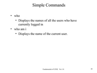 Fundamentals of UNIX Ver 1.0 28
• who
• Displays the names of all the users who have
currently logged in
• who am i
• Displays the name of the current user.
Simple Commands
 