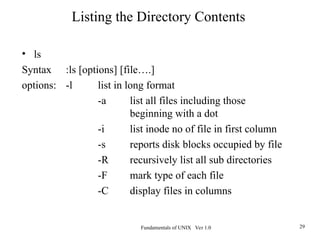 Fundamentals of UNIX Ver 1.0 29
• ls
Syntax :ls [options] [file….]
options: -l list in long format
-a list all files including those
beginning with a dot
-i list inode no of file in first column
-s reports disk blocks occupied by file
-R recursively list all sub directories
-F mark type of each file
-C display files in columns
Listing the Directory Contents
 