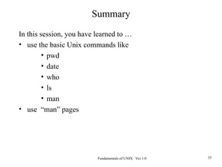 Fundamentals of UNIX Ver 1.0 33
Summary
In this session, you have learned to …
• use the basic Unix commands like
• pwd
• date
• who
• ls
• man
• use “man” pages
 