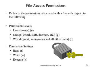 Fundamentals of UNIX Ver 1.0 36
• Refers to the permissions associated with a file with respect to
the following
• Permission Levels
• User (owner) (u)
• Group (wheel, staff, daemon, etc.) (g)
• World (guest, anonymous and all other users) (o)
• Permission Settings
• Read (r)
• Write (w)
• Execute (x)
File Access Permissions
 