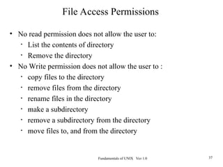 Fundamentals of UNIX Ver 1.0 37
• No read permission does not allow the user to:
• List the contents of directory
• Remove the directory
• No Write permission does not allow the user to :
• copy files to the directory
• remove files from the directory
• rename files in the directory
• make a subdirectory
• remove a subdirectory from the directory
• move files to, and from the directory
File Access Permissions
 
