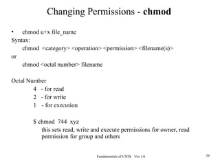 Fundamentals of UNIX Ver 1.0 39
• chmod u+x file_name
Syntax:
chmod <category> <operation> <permission> <filename(s)>
or
chmod <octal number> filename
Octal Number
4 - for read
2 - for write
1 - for execution
$ chmod 744 xyz
this sets read, write and execute permissions for owner, read
permission for group and others
Changing Permissions - chmod
 