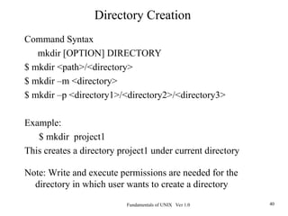 Fundamentals of UNIX Ver 1.0 40
Command Syntax
mkdir [OPTION] DIRECTORY
$ mkdir <path>/<directory>
$ mkdir –m <directory>
$ mkdir –p <directory1>/<directory2>/<directory3>
Example:
$ mkdir project1
This creates a directory project1 under current directory
Note: Write and execute permissions are needed for the
directory in which user wants to create a directory
Directory Creation
 