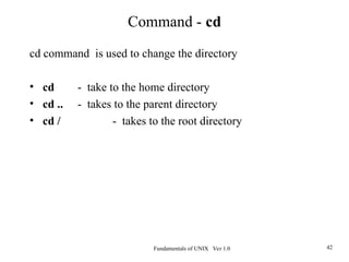 Fundamentals of UNIX Ver 1.0 42
Command - cd
cd command is used to change the directory
• cd - take to the home directory
• cd .. - takes to the parent directory
• cd / - takes to the root directory
 