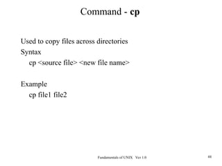 Fundamentals of UNIX Ver 1.0 44
Used to copy files across directories
Syntax
cp <source file> <new file name>
Example
cp file1 file2
Command - cp
 