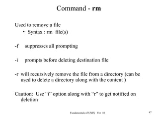Fundamentals of UNIX Ver 1.0 47
Used to remove a file
• Syntax : rm file(s)
-f suppresses all prompting
-i prompts before deleting destination file
-r will recursively remove the file from a directory (can be
used to delete a directory along with the content )
Caution: Use “i” option along with “r” to get notified on
deletion
Command - rm
 