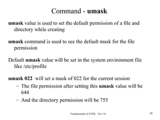 Fundamentals of UNIX Ver 1.0 49
umask value is used to set the default permission of a file and
directory while creating
umask command is used to see the default mask for the file
permission
Default umask value will be set in the system environment file
like /etc/profile
umask 022 will set a mask of 022 for the current session
– The file permission after setting this umask value will be
644
– And the directory permission will be 755
Command - umask
 
