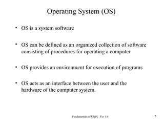 Fundamentals of UNIX Ver 1.0 5
• OS is a system software
• OS can be defined as an organized collection of software
consisting of procedures for operating a computer
• OS provides an environment for execution of programs
• OS acts as an interface between the user and the
hardware of the computer system.
Operating System (OS)
 