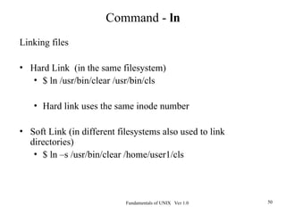 Fundamentals of UNIX Ver 1.0 50
Linking files
• Hard Link (in the same filesystem)
• $ ln /usr/bin/clear /usr/bin/cls
• Hard link uses the same inode number
• Soft Link (in different filesystems also used to link
directories)
• $ ln –s /usr/bin/clear /home/user1/cls
Command - ln
 
