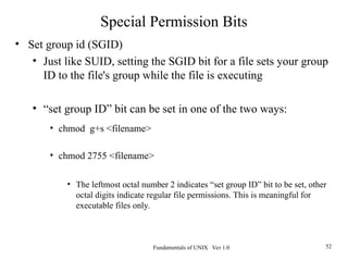 Fundamentals of UNIX Ver 1.0 52
• Set group id (SGID)
• Just like SUID, setting the SGID bit for a file sets your group
ID to the file's group while the file is executing
• “set group ID” bit can be set in one of the two ways:
• chmod g+s <filename>
• chmod 2755 <filename>
• The leftmost octal number 2 indicates “set group ID” bit to be set, other
octal digits indicate regular file permissions. This is meaningful for
executable files only.
Special Permission Bits
 