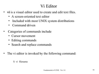 Fundamentals of UNIX Ver 1.0 54
• vi is a visual editor used to create and edit text files.
• A screen-oriented text editor
• Included with most UNIX system distributions
• Command driven
• Categories of commands include
• Cursor movement
• Editing commands
• Search and replace commands
• The vi editor is invoked by the following command:
$ vi filename
Vi Editor
 
