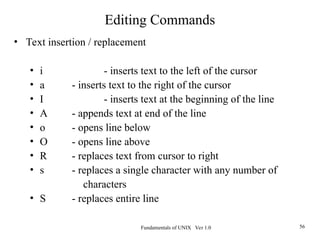 Fundamentals of UNIX Ver 1.0 56
• Text insertion / replacement
• i - inserts text to the left of the cursor
• a - inserts text to the right of the cursor
• I - inserts text at the beginning of the line
• A - appends text at end of the line
• o - opens line below
• O - opens line above
• R - replaces text from cursor to right
• s - replaces a single character with any number of
characters
• S - replaces entire line
Editing Commands
 