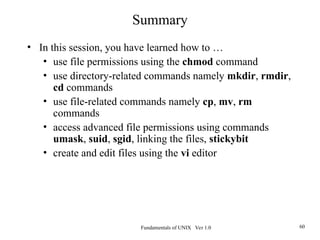 Fundamentals of UNIX Ver 1.0 60
Summary
• In this session, you have learned how to …
• use file permissions using the chmod command
• use directory-related commands namely mkdir, rmdir,
cd commands
• use file-related commands namely cp, mv, rm
commands
• access advanced file permissions using commands
umask, suid, sgid, linking the files, stickybit
• create and edit files using the vi editor
 