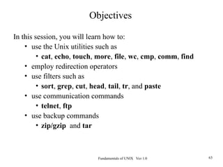Fundamentals of UNIX Ver 1.0 63
In this session, you will learn how to:
• use the Unix utilities such as
• cat, echo, touch, more, file, wc, cmp, comm, find
• employ redirection operators
• use filters such as
• sort, grep, cut, head, tail, tr, and paste
• use communication commands
• telnet, ftp
• use backup commands
• zip/gzip and tar
Objectives
 