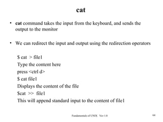 Fundamentals of UNIX Ver 1.0 64
• cat command takes the input from the keyboard, and sends the
output to the monitor
• We can redirect the input and output using the redirection operators
$ cat > file1
Type the content here
press <ctrl d>
$ cat file1
Displays the content of the file
$cat >> file1
This will append standard input to the content of file1
cat
 