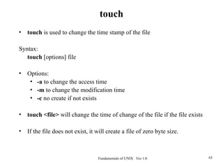 Fundamentals of UNIX Ver 1.0 65
• touch is used to change the time stamp of the file
Syntax:
touch [options] file
• Options:
• -a to change the access time
• -m to change the modification time
• -c no create if not exists
• touch <file> will change the time of change of the file if the file exists
• If the file does not exist, it will create a file of zero byte size.
touch
 