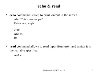 Fundamentals of UNIX Ver 1.0 66
• echo command is used to print output to the screen
echo “This is an example”
This is an example
x=10
echo $x
10
• read command allows to read input from user and assign it to
the variable specified.
read x
echo & read
 