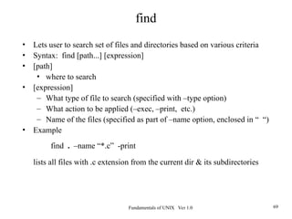 Fundamentals of UNIX Ver 1.0 69
• Lets user to search set of files and directories based on various criteria
• Syntax: find [path...] [expression]
• [path]
• where to search
• [expression]
– What type of file to search (specified with –type option)
– What action to be applied (–exec, –print, etc.)
– Name of the files (specified as part of –name option, enclosed in “ “)
• Example
find . –name “*.c” -print
lists all files with .c extension from the current dir & its subdirectories
find
 