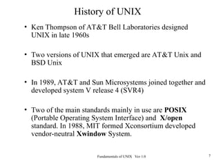 Fundamentals of UNIX Ver 1.0 7
• Ken Thompson of AT&T Bell Laboratories designed
UNIX in late 1960s
• Two versions of UNIX that emerged are AT&T Unix and
BSD Unix
• In 1989, AT&T and Sun Microsystems joined together and
developed system V release 4 (SVR4)
• Two of the main standards mainly in use are POSIX
(Portable Operating System Interface) and X/open
standard. In 1988, MIT formed Xconsortium developed
vendor-neutral Xwindow System.
History of UNIX
 