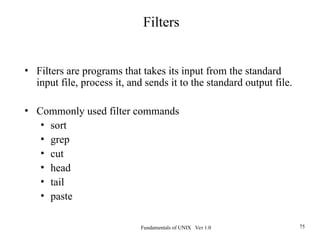 Fundamentals of UNIX Ver 1.0 75
• Filters are programs that takes its input from the standard
input file, process it, and sends it to the standard output file.
• Commonly used filter commands
• sort
• grep
• cut
• head
• tail
• paste
Filters
 