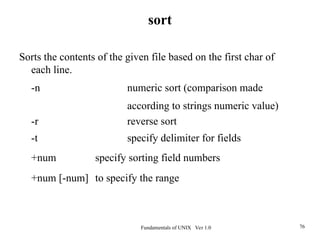 Fundamentals of UNIX Ver 1.0 76
Sorts the contents of the given file based on the first char of
each line.
-n numeric sort (comparison made
according to strings numeric value)
-r reverse sort
-t specify delimiter for fields
+num specify sorting field numbers
+num [-num] to specify the range
sort
 