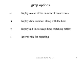 Fundamentals of UNIX Ver 1.0 78
-c displays count of the number of occurrences
-n displays line numbers along with the lines
-v displays all lines except lines matching pattern
-i Ignores case for matching
grep options
 