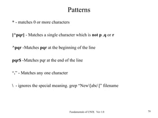 Fundamentals of UNIX Ver 1.0 79
* - matches 0 or more characters
[^pqr] - Matches a single character which is not p ,q or r
^pqr -Matches pqr at the beginning of the line
pqr$ -Matches pqr at the end of the line
“.” - Matches any one character
 - ignores the special meaning. grep “New[abc]” filename
Patterns
 