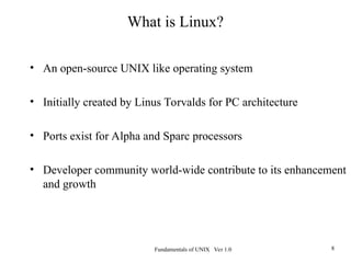 Fundamentals of UNIX Ver 1.0 8
What is Linux?
• An open-source UNIX like operating system
• Initially created by Linus Torvalds for PC architecture
• Ports exist for Alpha and Sparc processors
• Developer community world-wide contribute to its enhancement
and growth
 