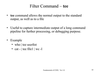 Fundamentals of UNIX Ver 1.0 85
• tee command allows the normal output to the standard
output, as well as to a file
• Useful to capture intermediate output of a long command
pipeline for further processing, or debugging purpose.
• Example
• who | tee userlist
• cat - | tee file1 | wc -l
Filter Command – tee
 