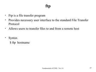 Fundamentals of UNIX Ver 1.0 87
• Ftp is a file transfer program
• Provides necessary user interface to the standard File Transfer
Protocol
• Allows users to transfer files to and from a remote host
• Syntax
$ ftp hostname
ftp
 