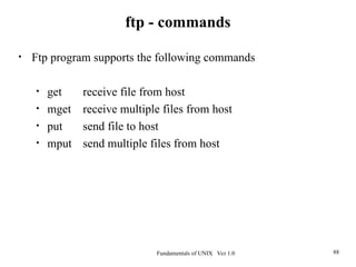 Fundamentals of UNIX Ver 1.0 88
• Ftp program supports the following commands
• get receive file from host
• mget receive multiple files from host
• put send file to host
• mput send multiple files from host
ftp - commands
 