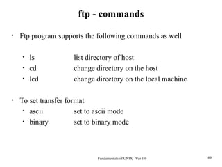 Fundamentals of UNIX Ver 1.0 89
• Ftp program supports the following commands as well
• ls list directory of host
• cd change directory on the host
• lcd change directory on the local machine
• To set transfer format
• ascii set to ascii mode
• binary set to binary mode
ftp - commands
 