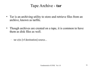 Fundamentals of UNIX Ver 1.0 91
• Tar is an archiving utility to store and retrieve files from an
archive, known as tarfile.
• Though archives are created on a tape, it is common to have
them as disk files as well.
– tar c|t|x [vf destination] source...
Tape Archive - tar
 