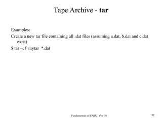 Fundamentals of UNIX Ver 1.0 92
Examples:
Create a new tar file containing all .dat files (assuming a.dat, b.dat and c.dat
exist)
$ tar –cf mytar *.dat
Tape Archive - tar
 