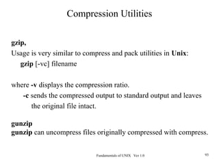 Fundamentals of UNIX Ver 1.0 93
gzip,
Usage is very similar to compress and pack utilities in Unix:
gzip [-vc] filename
where -v displays the compression ratio.
-c sends the compressed output to standard output and leaves
the original file intact.
gunzip
gunzip can uncompress files originally compressed with compress.
Compression Utilities
 