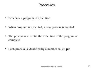 Fundamentals of UNIX Ver 1.0 97
• Process - a program in execution
• When program is executed, a new process is created
• The process is alive till the execution of the program is
complete
• Each process is identified by a number called pid
Processes
 