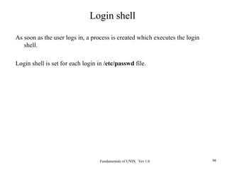 Fundamentals of UNIX Ver 1.0 98
As soon as the user logs in, a process is created which executes the login
shell.
Login shell is set for each login in /etc/passwd file.
Login shell
 