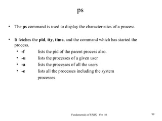 Fundamentals of UNIX Ver 1.0 99
• The ps command is used to display the characteristics of a process
• It fetches the pid, tty, time, and the command which has started the
process.
• -f lists the pid of the parent process also.
• -u lists the processes of a given user
• -a lists the processes of all the users
• -e lists all the processes including the system
processes
ps
 