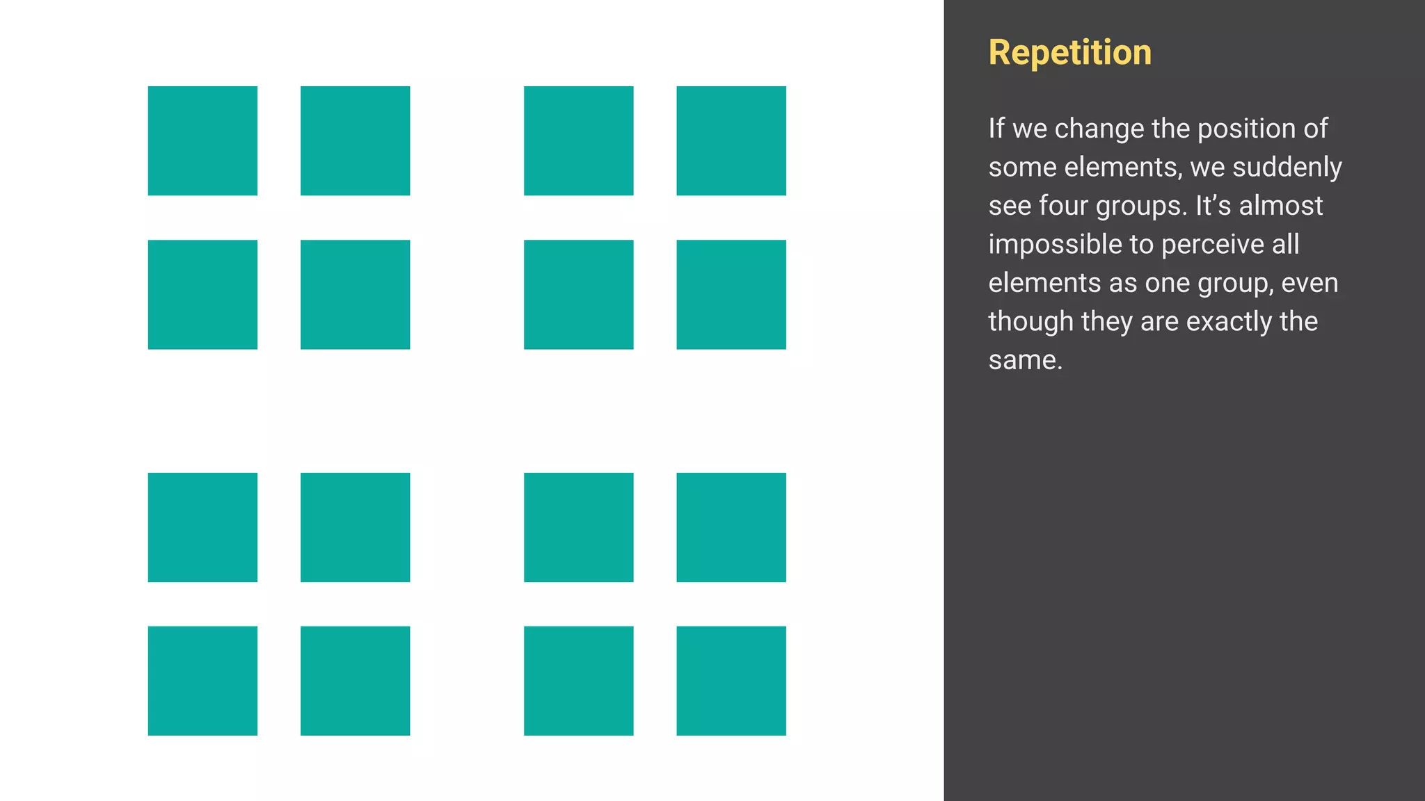 Repetition
If we change the position of
some elements, we suddenly
see four groups. It’s almost
impossible to perceive all
elements as one group, even
though they are exactly the
same.
 