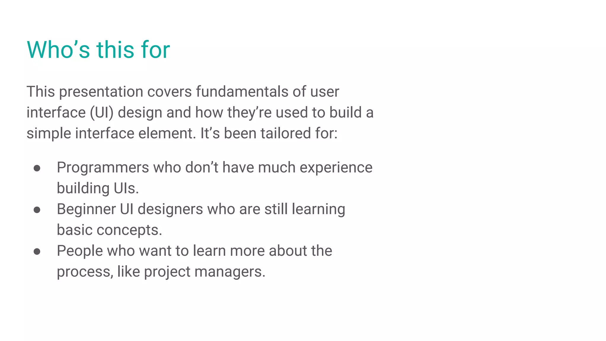 Who’s this for
This presentation covers fundamentals of user
interface (UI) design and how they’re used to build a
simple interface element. It’s been tailored for:
● Programmers who don’t have much experience
building UIs.
● Beginner UI designers who are still learning
basic concepts.
● People who want to learn more about the
process, like project managers.
 