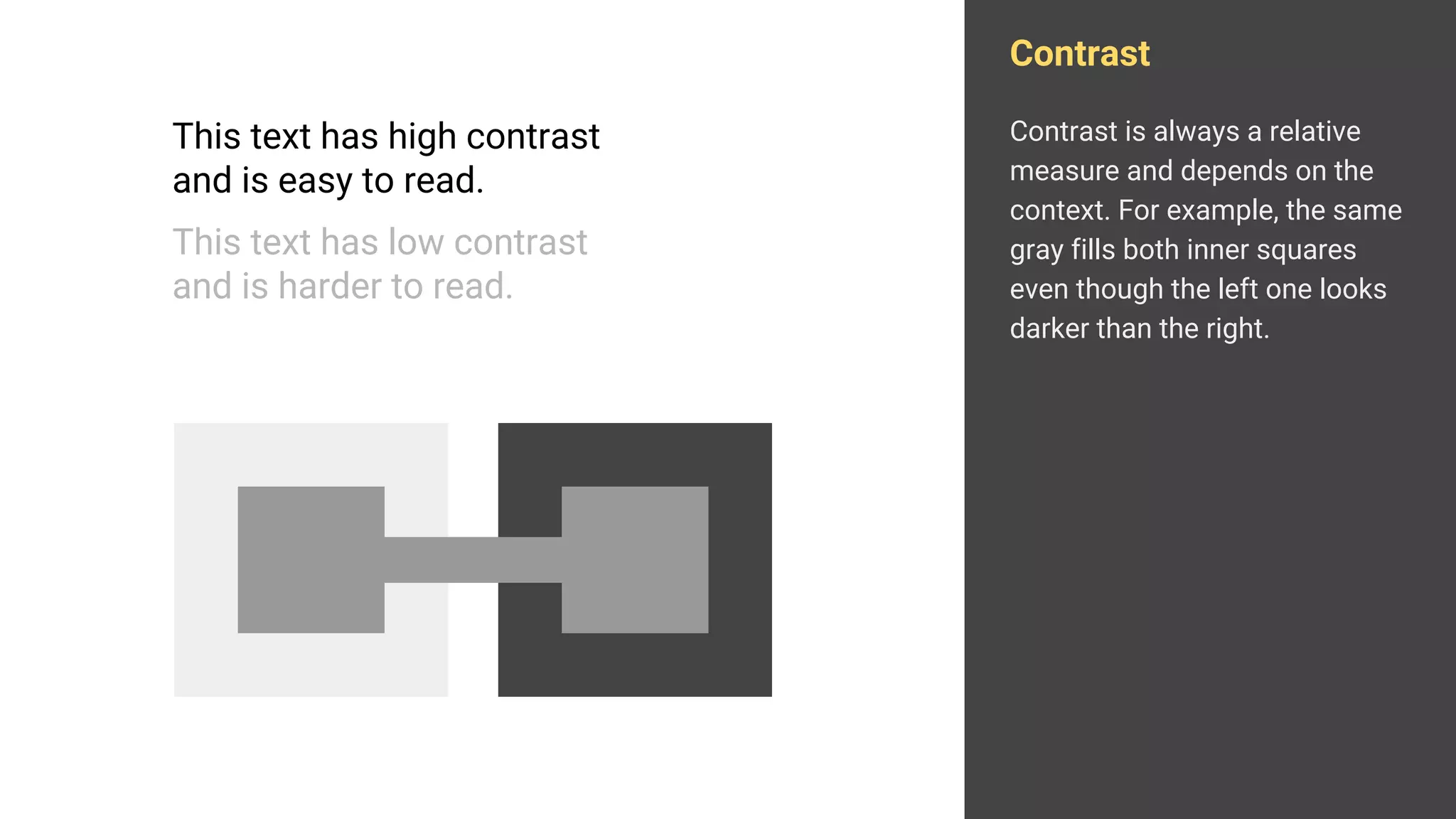 Contrast
Contrast is always a relative
measure and depends on the
context. For example, the same
gray fills both inner squares
even though the left one looks
darker than the right.
This text has high contrast
and is easy to read.
This text has low contrast
and is harder to read.
 
