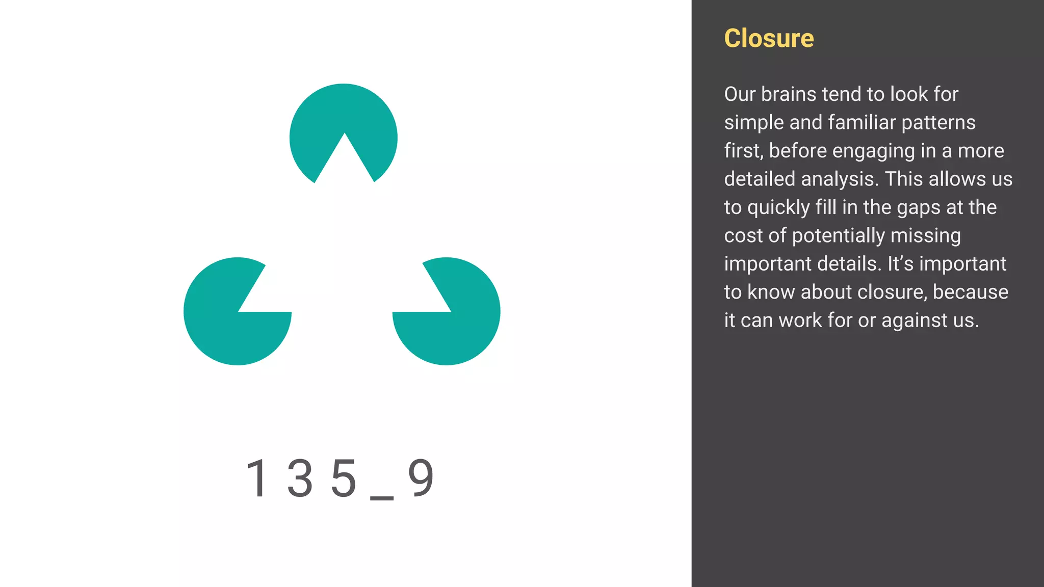 Closure
Our brains tend to look for
simple and familiar patterns
first, before engaging in a more
detailed analysis. This allows us
to quickly fill in the gaps at the
cost of potentially missing
important details. It’s important
to know about closure, because
it can work for or against us.
1 3 5 _ 9
 