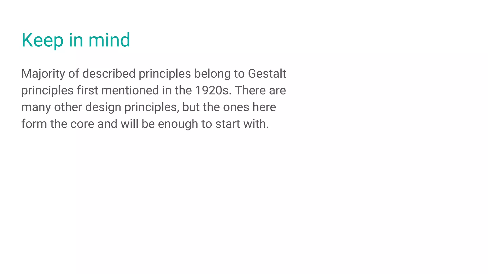 Keep in mind
Majority of described principles belong to Gestalt
principles first mentioned in the 1920s. There are
many other design principles, but the ones here
form the core and will be enough to start with.
 