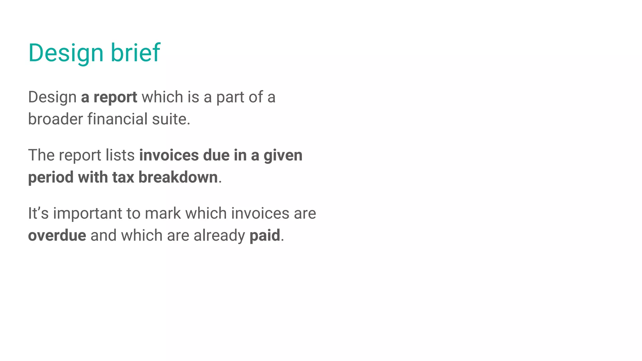 Design brief
Design a report which is a part of a
broader financial suite.
The report lists invoices due in a given
period with tax breakdown.
It’s important to mark which invoices are
overdue and which are already paid.
 