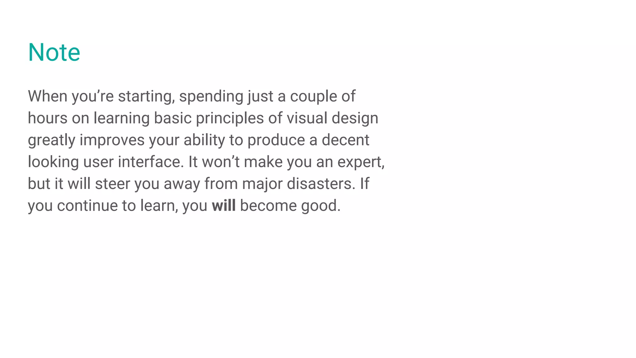 Note
When you’re starting, spending just a couple of
hours on learning basic principles of visual design
greatly improves your ability to produce a decent
looking user interface. It won’t make you an expert,
but it will steer you away from major disasters. If
you continue to learn, you will become good.
 