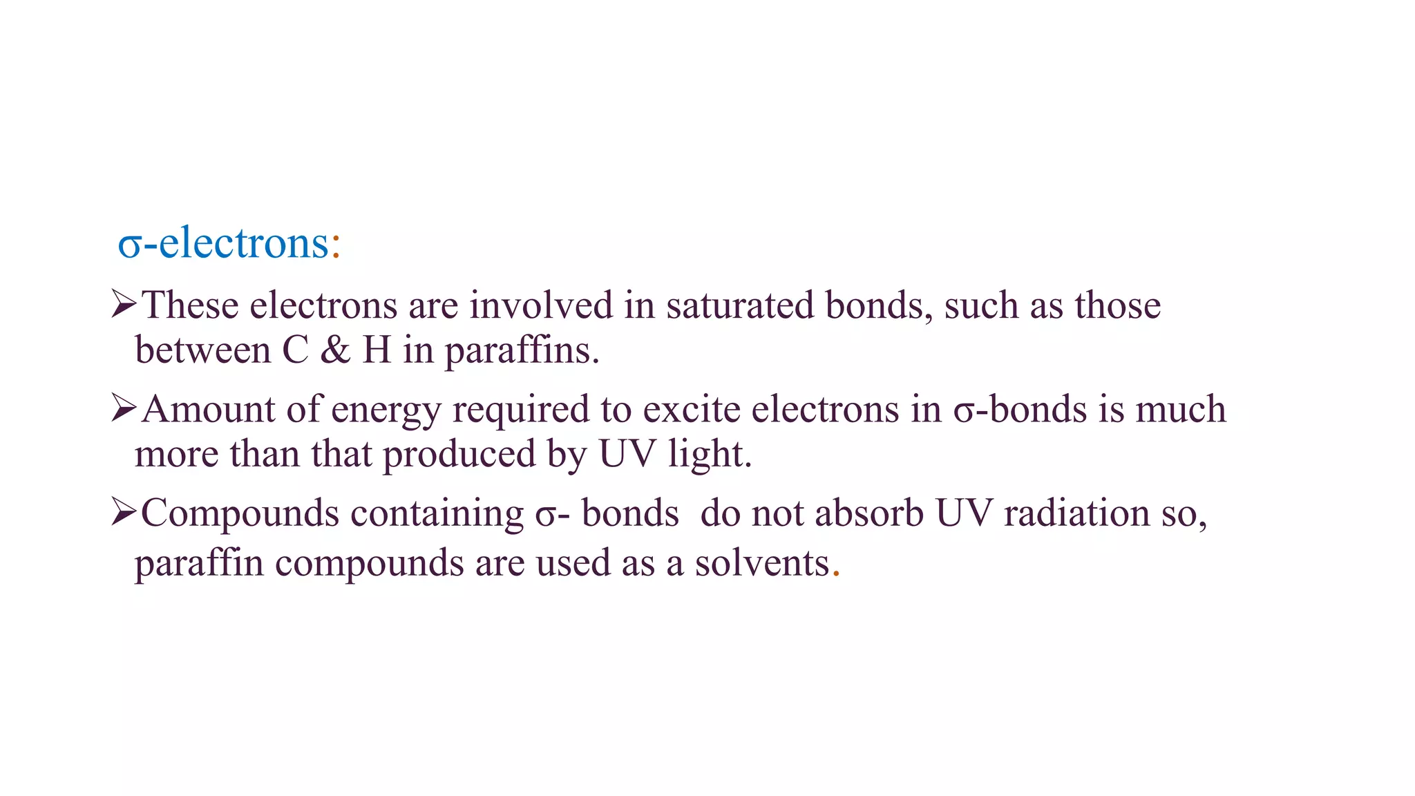σ-electrons:
These electrons are involved in saturated bonds, such as those
between C & H in paraffins.
Amount of energy required to excite electrons in σ-bonds is much
more than that produced by UV light.
Compounds containing σ- bonds do not absorb UV radiation so,
paraffin compounds are used as a solvents.
 