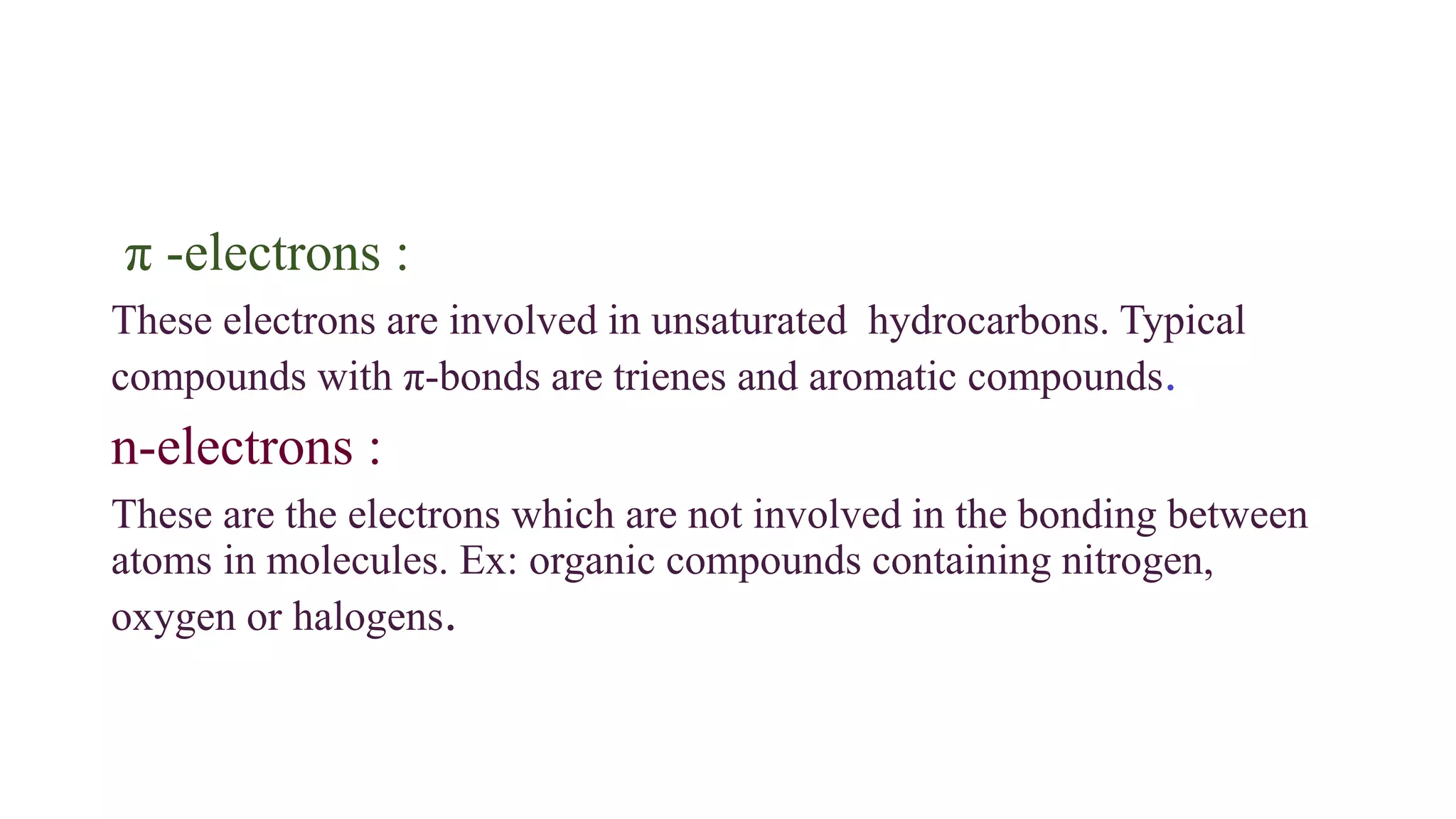 π -electrons :
These electrons are involved in unsaturated hydrocarbons. Typical
compounds with π-bonds are trienes and aromatic compounds.
n-electrons :
These are the electrons which are not involved in the bonding between
atoms in molecules. Ex: organic compounds containing nitrogen,
oxygen or halogens.
 