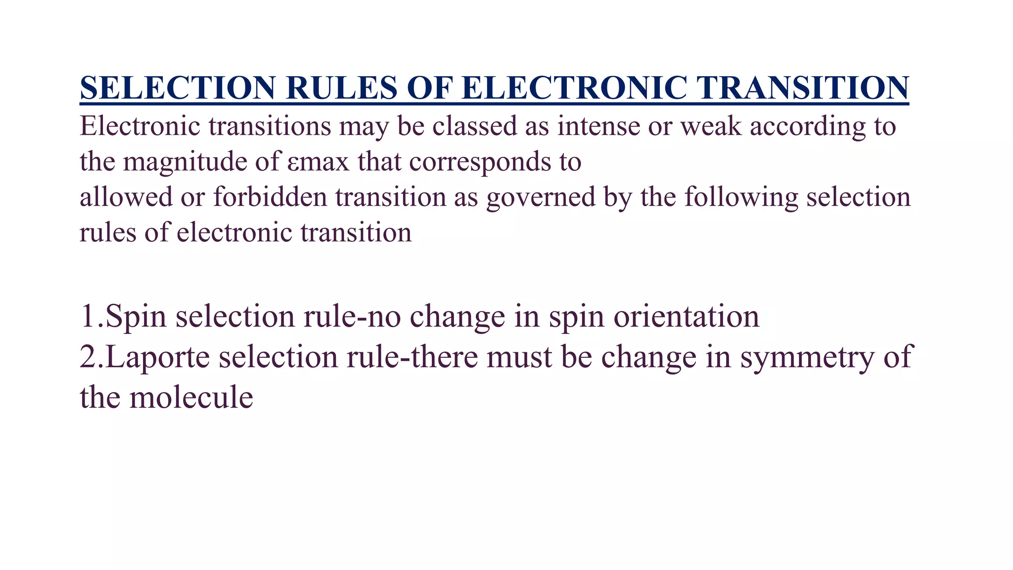 SELECTION RULES OF ELECTRONIC TRANSITION
Electronic transitions may be classed as intense or weak according to
the magnitude of εmax that corresponds to
allowed or forbidden transition as governed by the following selection
rules of electronic transition
1.Spin selection rule-no change in spin orientation
2.Laporte selection rule-there must be change in symmetry of
the molecule
 