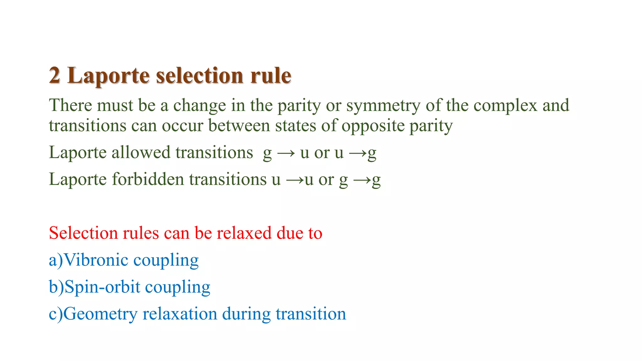 2 Laporte selection rule
There must be a change in the parity or symmetry of the complex and
transitions can occur between states of opposite parity
Laporte allowed transitions g → u or u →g
Laporte forbidden transitions u →u or g →g
Selection rules can be relaxed due to
a)Vibronic coupling
b)Spin-orbit coupling
c)Geometry relaxation during transition
 